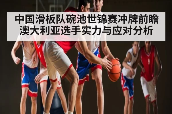 中国滑板队碗池世锦赛冲牌前瞻 澳大利亚选手实力与应对分析