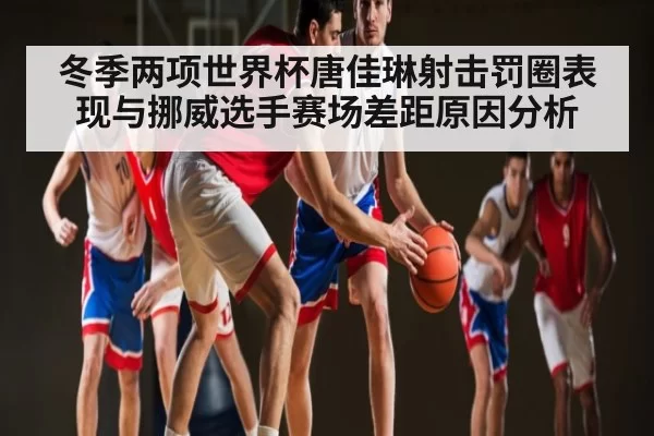 冬季两项世界杯唐佳琳射击罚圈表现与挪威选手赛场差距原因分析